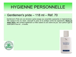 HYGIENNE PERSONNELLE
Gentlemen's pride – 118 ml – Réf. 70
Gentleman's Pride est une émulsion après-rasage aux propriétés apaisantes et régénératrices.
Elle apaise le feu du rasoir, assouplit la peau et la protège contre les agressions. Riche en
aloès (42%), elle contient également un filtre solaire et une crème de jour. Son parfum typé et
subtil plaît à tous et ... à toutes.
 