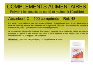 COMPLEMENTS ALIMENTAIRES
Prévenir les soucis de santé et maintenir l'équilibre
Absorbent-C – 100 comprimés – Réf. 48
Antioxydant par excellence, ses vertus sont multiples : il piège les radicaux libres délétères (voir
suite de l'article), stimule les défenses de l'organisme, favorise l'assimilation de nombreux
minéraux (fer, zinc, ...) et dynamise d'une manière générale.
Le complément alimentaire Forever Absorbent-C optimise l'absorption de l'acide ascorbique
(Vitamine C) grâce à ses extraits de citron (Citrus sinensis, Citrus limon) très riches en
citroflavonoïdes : 3,31 mg (5%) par comprimé.
Utilisation : prendre 1 comprimé par jour, de préférence le matin.
 