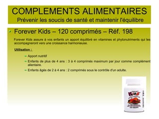 COMPLEMENTS ALIMENTAIRES
Prévenir les soucis de santé et maintenir l'équilibre
Forever Kids – 120 comprimés – Réf. 198
Forever Kids assure à vos enfants un apport équilibré en vitamines et phytonutriments qui les
accompagneront vers une croissance harmonieuse.
Utilisation :
Apport nutritif
Enfants de plus de 4 ans : 3 à 4 comprimés maximum par jour comme complément
alientaire.
Enfants âgés de 2 à 4 ans : 2 comprimés sous le contrôle d'un adulte.
 