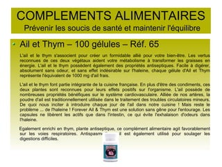 COMPLEMENTS ALIMENTAIRES
Prévenir les soucis de santé et maintenir l'équilibre
Ail et Thym – 100 gélules – Réf. 65
L'ail et le thym s'associent pour créer un formidable allié pour votre bien-être. Les vertus
reconnues de ces deux végétaux aident votre métabolisme à transformer les graisses en
énergie. L'ail et le thym possèdent également des propriétés antiseptiques. Facile à digérer,
absolument sans odeur, et sans effet indésirable sur l'haleine, chaque gélule d'Ail et Thym
représente l'équivalent de 1000 mg d'ail frais.
L'ail et le thym font partie intégrante de la cuisine française. En plus d'être des condiments, ces
deux plantes sont reconnues pour leurs effets positifs sur l'organisme. L'ail possède de
nombreuses propriétés bénéfiques sur le système cardiovasculaire. Alliée de nos artères, la
poudre d'ail est traditionnellement utilisée dans le traitement des troubles circulatoires mineurs.
De quoi nous inciter à introduire chaque jour de l'ail dans notre cuisine ! Mais reste le
problème ... de l'haleine ! Forever Ail & Thym est une solution sans gêne pour l'entourage. Les
capsules ne libèrent les actifs que dans l'intestin, ce qui évite l'exhalaison d'odeurs dans
l'haleine.
Egalement enrichi en thym, plante antiseptique, ce complément alimentaire agit favorablement
sur les voies respiratoires. Antispasmodique, il est également utilisé pour soulager les
digestions difficiles.
 