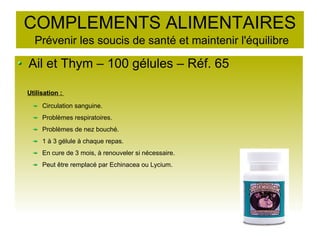 COMPLEMENTS ALIMENTAIRES
Prévenir les soucis de santé et maintenir l'équilibre
Ail et Thym – 100 gélules – Réf. 65
Utilisation :
Circulation sanguine.
Problèmes respiratoires.
Problèmes de nez bouché.
1 à 3 gélule à chaque repas.
En cure de 3 mois, à renouveler si nécessaire.
Peut être remplacé par Echinacea ou Lycium.
 