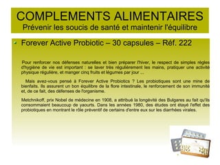 COMPLEMENTS ALIMENTAIRES
Prévenir les soucis de santé et maintenir l'équilibre
Forever Active Probiotic – 30 capsules – Réf. 222
Pour renforcer nos défenses naturelles et bien préparer l'hiver, le respect de simples règles
d'hygiène de vie est important : se laver très régulièrement les mains, pratiquer une activité
physique régulière, et manger cinq fruits et légumes par jour ...
Mais avez-vous pensé à Forever Active Probiotics ? Les probiotiques sont une mine de
bienfaits. Ils assurent un bon équilibre de la flore intestinale, le renforcement de son immunité
et, de ce fait, des défenses de l'organisme.
Metchnikoff, prix Nobel de médecine en 1908, a attribué la longévité des Bulgares au fait qu'ils
consommaient beaucoup de yaourts. Dans les années 1980, des études ont étayé l'effet des
probiotiques en montrant le rôle préventif de certains d'entre eux sur les diarrhées virales.
 
