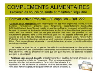 COMPLEMENTS ALIMENTAIRES
Prévenir les soucis de santé et maintenir l'équilibre
Forever Active Probiotic – 30 capsules – Réf. 222
Qu'est-ce qu'un Probiotique ? Les Probiotiques sont des micro-organismes vivants, issus de
bactéries normalement présents dans l'organisme. (essentiellement lactobacilles,
bifidobactéries) qui, lorsqu'ils sont ingérés en quantités suffisante, présentent un bénéfice pour
la santé. Ils passent par les intestins et rétablissent les fonctions des milliards de germes qui y
vivent. Les plus connus, mais pas les plus efficaces, sont ceux des yahourts. Ils sont
naturellement présents dans la flore intestinale (plus de 100 espèces différentes pour une
quantité de plus de 100 000 milliards de bactéries) et dans les produits laitiers. Forever Active
Probiotics contient des bactéries saines qui vont vous aider à booster vos défenses pendant
l'hiver. C'est un complément alimentaire composé de bactéries vivantes qui améliore l'équilibre
de la flore intestinale.
Les progrès de la recherche ont permis d'en sélectionner de nouveaux pour les ajouter aux
produits laitiers ou à des compléments alimentaires afin de renforcer nos défenses naturelles.
Mais attention : l'effet du probiotique ne dure que tant qu'on le prend, les bactéries ne restent
pas dans le tube digestif.
Améliorer votre confort digestif : antiballonnements et troubles du transit. L'intestin est le
premier organe immunitaire de l'organisme. C'est un organe essentiel,
dans lequel a lieu la transformation et l'absorption des aliments. Il a
également un rôle de barrière de protection vis-à-vis des bactéries, des
virus et de nombreux produits toxiques entrant en contact avec celui-ci.
 