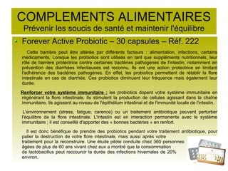 COMPLEMENTS ALIMENTAIRES
Prévenir les soucis de santé et maintenir l'équilibre
Forever Active Probiotic – 30 capsules – Réf. 222
Cette barrière peut être altérée par différents facteurs : alimentation, infections, certains
médicaments. Lorsque les probiotics sont utilisés en tant que suppléments nutritionnels, leur
rôle de barrière protectrice contre certaines bactéries pathogènes de l'intestin, notamment en
prévention des diarrhées infectieuses est reconnu. Ils ont une action protectrice en limitant
l'adhérence des bactéries pathogènes. En effet, les probiotics permettent de rétablir la flore
intestinale en cas de diarrhée. Ces probiotics diminuent leur fréquence mais également leur
durée.
Renforcer votre système immunitaire : les probiotics dopent votre système immunitaire en
régénérant la flore intestinale. Ils stimulent la production de cellules agissant dans la chaîne
immunitaire. Ils agissent au niveau de l'épithélium intestinal et de l'immunité locale de l'intestin.
L'environnement (stress, fatigue, carence) ou un traitement antibiotique peuvent perturber
l'équilibre de la flore intestinale. L'intestin est en interaction permanente avec le système
immunitaire ; il est conseillé d'apporter des « bonnes bactéries » en renfort.
Il est donc bénéfique de prendre des probiotics pendant votre traitement antibiotique, pour
palier la destruction de votre flore intestinale, mais aussi après votre
traitement pour la reconstruire. Une étude pilote conduite chez 360 personnes
âgées de plus de 60 ans vivant chez eux a montré que la consommation
de lactobacillus peut raccourcir la durée des infections hivernales de 20%
environ.
 