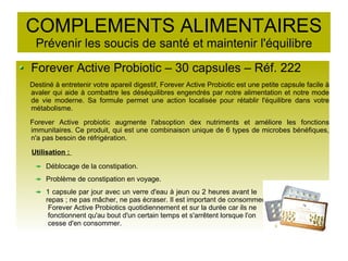 COMPLEMENTS ALIMENTAIRES
Prévenir les soucis de santé et maintenir l'équilibre
Forever Active Probiotic – 30 capsules – Réf. 222
Destiné à entretenir votre apareil digestif, Forever Active Probiotic est une petite capsule facile à
avaler qui aide à combattre les déséquilibres engendrés par notre alimentation et notre mode
de vie moderne. Sa formule permet une action localisée pour rétablir l'équilibre dans votre
métabolisme.
Forever Active probiotic augmente l'absoption dex nutriments et améliore les fonctions
immunitaires. Ce produit, qui est une combinaison unique de 6 types de microbes bénéfiques,
n'a pas besoin de réfrigération.
Utilisation :
Déblocage de la constipation.
Problème de constipation en voyage.
1 capsule par jour avec un verre d'eau à jeun ou 2 heures avant le
repas ; ne pas mâcher, ne pas écraser. Il est important de consommer
Forever Active Probiotics quotidiennement et sur la durée car ils ne
fonctionnent qu'au bout d'un certain temps et s'arrêtent lorsque l'on
cesse d'en consommer.
 