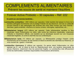 COMPLEMENTS ALIMENTAIRES
Prévenir les soucis de santé et maintenir l'équilibre
Forever Active Probiotic – 30 capsules – Réf. 222
Un point sur ces bonnes bactéries :
Lactobacillus acidophilus : (500 millions par capsules). Cette bactérie fait baisser la force de la
bactérie pathogène Escherichia coli et protège l'intestin de ses lésions.E. Coli est un colibacille
souvent associé à des pathologies très diverses tant chez l'être humain que chez l'animal –
diarrhées, gastro-entérites, infections du tractus urinaire, méningites, septicémies, etc...
Bifidobacterium longum (475 millions par capsule). Cette bifidobactérie équilibre la flore
intestinale, réduit l'inflammation du côlon, lutte contre les infections intestinales, notamment
l'infection à Clostridium difficile, une bactérie qui se développe souvent sur une muqueuse
intestinale fragilisée, et contre la diarrhée due aux antibiotiques.
Bifidobacterium lactis (10 millions par capsule). La Bifidobactérie protège l'intestin contre
l'Escherichia coli et l'invasion de ses toxines et réduit la sévérité des diarrhées au Rotavirus, un
virus courant de « gastro » hivernale.
Lactobacillus rhamnosus (5 millions par capsule). Ce germe réduit l'inflammation du côlon
agressé par E. coli, et réduit la force du Staphylocoque doré, une bactérie responsable de
graves infections, notamment chez les personnes fragiles. Le Lactobacillus lutte efficacement
contre les Salmonelles, bactéries responsables d'intoxications alimentaires.
 