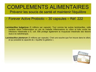 COMPLEMENTS ALIMENTAIRES
Prévenir les soucis de santé et maintenir l'équilibre
Forever Active Probiotic – 30 capsules – Réf. 222
Lactobacillus bulgaricus (5 millions par capsule). Tout comme les autres lactobacilles, cette
bactérie réduit l'inflammation en cas de maladie inflammatoire du côlon et lutte contre les
infections intestinales à E. coli. Elle protège également la muqueuse intestinale des lésions
dues à la radiothérapie.
Lactobacillus plantarum (5 millions par capsule). C'est une souche que l'on trouve dans le côlon,
et qui possède la capacité de « liquéfier la gélatine ».
 