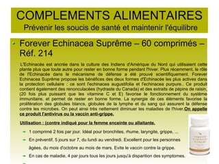 COMPLEMENTS ALIMENTAIRES
Prévenir les soucis de santé et maintenir l'équilibre
Forever Echinacea Suprême – 60 comprimés –
Réf. 214
L'Echinacée est ancrée dans la culture des Indiens d'Amérique du Nord qui utilisaient cette
plante plus que toute autre pour rester en bonne forme pendant l'hiver. Plus récemment, le rôle
de l'Echinacée dans le mécanisme de défense a été prouvé scientifiquement. Forever
Echinacea Suprême propose les bénéfices des deux formes d'Echinacée les plus actives dans
la protection cellulaire : ce sont l'echinacea augustifolia et l'echinacea purpure.. Ce produit
contient également des renonculacées (hydraste du Canada) et des extraits de pépins de raisin,
(20 fois plus puissant que les vitamine C et E) favorise le fonctionnement du système
immunitaire, et permet de rester en bonne forme. La synergie de ces éléments favorise la
prolifération des globules blancs, globules de la lymphe et du sang qui assurent la défense
contre les microbes. On peut ainsi très nettement diminuer les maladies de l'hiver.On appelle
ce produit l'antivirus ou la vaccin anti-grippe.
Utilisation : (contre indiqué pour la femme enceinte ou allaitante.
1 comprimé 2 fois par jour. Idéal pour bronchites, rhume, laryngite, grippe, ...
En préventif, 5 jours sur 7, du lundi au vendredi. Excellent pour les personnes
âgées, du mois d'octobre au mois de mars. Evite le vaccin contre la grippe.
En cas de maladie, 4 par jours tous les jours jusqu'à disparition des symptomes.
 