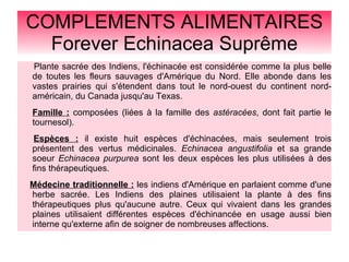 COMPLEMENTS ALIMENTAIRES
Forever Echinacea Suprême
Plante sacrée des Indiens, l'échinacée est considérée comme la plus belle
de toutes les fleurs sauvages d'Amérique du Nord. Elle abonde dans les
vastes prairies qui s'étendent dans tout le nord-ouest du continent nord-
américain, du Canada jusqu'au Texas.
Famille : composées (liées à la famille des astéracées, dont fait partie le
tournesol).
Espèces : il existe huit espèces d'échinacées, mais seulement trois
présentent des vertus médicinales. Echinacea angustifolia et sa grande
soeur Echinacea purpurea sont les deux espèces les plus utilisées à des
fins thérapeutiques.
Médecine traditionnelle : les indiens d'Amérique en parlaient comme d'une
herbe sacrée. Les Indiens des plaines utilisaient la plante à des fins
thérapeutiques plus qu'aucune autre. Ceux qui vivaient dans les grandes
plaines utilisaient différentes espèces d'échinancée en usage aussi bien
interne qu'externe afin de soigner de nombreuses affections.
 