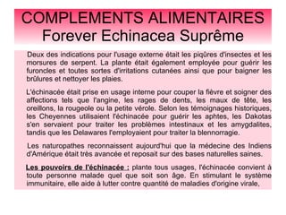 COMPLEMENTS ALIMENTAIRES
Forever Echinacea Suprême
Deux des indications pour l'usage externe était les piqûres d'insectes et les
morsures de serpent. La plante était également employée pour guérir les
furoncles et toutes sortes d'irritations cutanées ainsi que pour baigner les
brûlures et nettoyer les plaies.
L'échinacée était prise en usage interne pour couper la fièvre et soigner des
affections tels que l'angine, les rages de dents, les maux de tête, les
oreillons, la rougeole ou la petite vérole. Selon les témoignages historiques,
les Cheyennes utilisaient l'échinacée pour guérir les aphtes, les Dakotas
s'en servaient pour traiter les problèmes intestinaux et les amygdalites,
tandis que les Delawares l'employaient pour traiter la blennorragie.
Les naturopathes reconnaissent aujourd'hui que la médecine des Indiens
d'Amérique était très avancée et reposait sur des bases naturelles saines.
Les pouvoirs de l'échinacée : plante tous usages, l'échinacée convient à
toute personne malade quel que soit son âge. En stimulant le système
immunitaire, elle aide à lutter contre quantité de maladies d'origine virale,
 