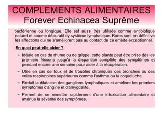 COMPLEMENTS ALIMENTAIRES
Forever Echinacea Suprême
bactérienne ou fongique. Elle est aussi très utilisée comme antibiotique
naturel et comme dépuratif dy système lymphatique. Rares sont en définitive
les affections qui ne s'améliorent pas au contact de ce emède exceptionnel.
En quoi peut-elle aider ?
Idéale en cas de rhume ou de grippe, cette plante peut être prise dès les
premiers frissons jusqu'à la disparition complète des symptômes et
pendant encore une semaine pour aider à la récupération.
Utile en cas de toux et de troubles chroniques des bronches ou des
voies respiratoires supérieures comme l'asthme ou la coqueluche.
Réduit la dilatation des ganglions lymphatiques et améliore les premiers
symptômes d'angine et d'amygdalite.
Permet de se remettre rapidement d'une intoxication alimentaire et
atténue la sévérité des symptômes.
 