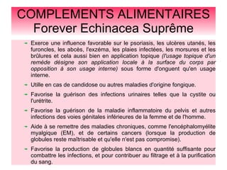 COMPLEMENTS ALIMENTAIRES
Forever Echinacea Suprême
Exerce une influence favorable sur le psoriasis, les ulcères utanés, les
furoncles, les abcès, l'exzéma, les plaies infectées, les morsures et les
brûlures et cela aussi bien en application topique (l'usage topique d'un
remède désigne son application locale à la surface du corps par
opposition à son usage interne) sous forme d'onguent qu'en usage
interne.
Utille en cas de candidose ou autres maladies d'origine fongique.
Favorise la guérison des infections urinaires telles que la cystite ou
l'urétrite.
Favorise la guérison de la maladie inflammatoire du pelvis et autres
infections des voies génitales inférieures de la femme et de l'homme.
Aide à se remettre des maladies chroniques, comme l'encéphalomyélite
myalgique (EM), et de certains cancers (lorsque la production de
globules reste maîtrisable et qu'elle n'est pas compromise).
Favorise la production de globules blancs en quantité suffisante pour
combattre les infections, et pour contribuer au filtrage et à la purification
du sang.
 