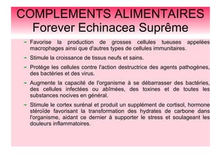 COMPLEMENTS ALIMENTAIRES
Forever Echinacea Suprême
Favorise la production de grosses cellules tueuses appelées
macrophages ainsi que d'autres types de cellules immunitaires.
Stimule la croissance de tissus neufs et sains.
Protège les cellules contre l'action destructrice des agents pathogènes,
des bactéries et des virus.
Augmente la capacité de l'organisme à se débarrasser des bactéries,
des cellules infectées ou abîmées, des toxines et de toutes les
substances nocives en général.
Stimule le cortex surénal et produit un supplément de cortisol, hormone
stéroïde favorisant la transformation des hydrates de carbone dans
l'organisme, aidant ce dernier à supporter le stress et soulageant les
douleurs inflammatoires.
 