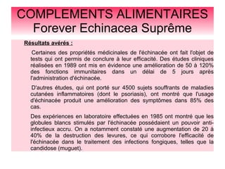 COMPLEMENTS ALIMENTAIRES
Forever Echinacea Suprême
Résultats avérés :
Certaines des propriétés médicinales de l'échinacée ont fait l'objet de
tests qui ont permis de conclure à leur efficacité. Des études cliniques
réalisées en 1989 ont mis en évidence une amélioration de 50 à 120%
des fonctions immunitaires dans un délai de 5 jours après
l'administration d'échinacée.
D'autres études, qui ont porté sur 4500 sujets souffrants de maladies
cutanées inflammatoires (dont le psoriasis), ont montré que l'usage
d'échinacée produit une amélioration des symptômes dans 85% des
cas.
Des expériences en laboratoire effectuées en 1985 ont montré que les
globules blancs stimulés par l'échinacée possédaient un pouvoir anti-
infectieux accru. On a notamment constaté une augmentation de 20 à
40% de la destruction des levures, ce qui corrobore l'efficacité de
l'échinacée dans le traitement des infections fongiques, telles que la
candidose (muguet).
 