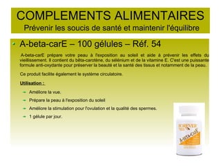 COMPLEMENTS ALIMENTAIRES
Prévenir les soucis de santé et maintenir l'équilibre
A-beta-carE – 100 gélules – Réf. 54
A-beta-carE prépare votre peau à l'exposition au soleil et aide à prévenir les effets du
vieillissement. Il contient du bêta-carotène, du sélénium et de la vitamine E. C'est une puissante
formule anti-oxydante pour préserver la beauté et la santé des tissus et notamment de la peau.
Ce produit facilite également le système circulatoire.
Utilisation :
Améliore la vue.
Prépare la peau à l'exposition du soleil
Améliore la stimulation pour l'ovulation et la qualité des spermes.
1 gélule par jour.
 