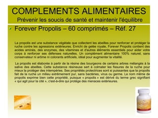 COMPLEMENTS ALIMENTAIRES
Prévenir les soucis de santé et maintenir l'équilibre
Forever Propolis – 60 comprimés – Réf. 27
La propolis est une substance végétale que collectent les abeilles pour renforcer et protéger la
ruche contre les agressions extérieures. Enrichi de gelée royale, Forever Propolis contient des
acides aminés, des enzymes, des vitamines et d'autres éléments essentiels pour aider votre
corps à renforcer ses défenses naturelles. Un complément alimentaire 100% naturel, sans
conservateur ni arôme ni colorants artificiels, idéal pour augmenter la vitalité.
La propolis est élaborée à partir de la résine des bourgeons de certains arbres mélangés à la
salive des abeilles. Cette substance résineuse sert à colmater les fissures de la ruche pour
mieux la protéger des intempéries. Ses propriétés protectrices sont si puissantes que la propolis
fait de la ruche un milieu extrêmement pur, sans bactéries, virus ou germe. Le nom même de
propolis exprime bien cette propriété, puisque « propolis » est dérivé du terme grec signifiant
« qui agit pour la cité », c'est-à-dire qui protège des menaces extérieures.
 