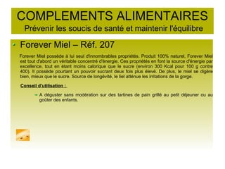 COMPLEMENTS ALIMENTAIRES
Prévenir les soucis de santé et maintenir l'équilibre
Forever Miel – Réf. 207
Forever Miel possède à lui seul d'innombrables propriétés. Produit 100% naturel, Forever Miel
est tout d'abord un véritable concentré d'énergie. Ces propriétés en font la source d'énergie par
excellence, tout en étant moins calorique que le sucre (environ 300 Kcal pour 100 g contre
400). Il possède pourtant un pouvoir sucrant deux fois plus élevé. De plus, le miel se digère
bien, mieux que le sucre. Source de longévité, le liel atténue les irritations de la gorge.
Conseil d'utilisation :
A déguster sans modération sur des tartines de pain grillé au petit déjeuner ou au
goûter des enfants.
 