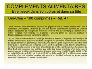 COMPLEMENTS ALIMENTAIRES
Etre mieux dans son corps et dans sa tête
Gin-Chia – 100 comprimés – Réf. 47
Pour retrouver votre endurance physique et gagner en tonus, utilisez Forever Gin-Chia. Il
contient du Ginseng et du Chia Doré qui sont tous deux de puissants anti-oxydants. Le Gin Chia
est une association de deux plantes reconnues : le Chia doré et le Ginseng. Ce dernier est lui-
même composé d'un mélange de 2 genres : Ginseng panax ou Ginseng asiatique et
Eleutherococcus senticosus ou Ginseng sibérien.
Le Chia Doré (Savia columbariae) ou sauge d'Amérique du Nord, a longtemps été utilisé par les
Indiens américains du sud-ouest des Etats-Unis pour ses propriétés nutritionnelles essentielles.
La sauge contient un pourcentage élevé (82,3%) d'acides gras polyinsaturés, d'acides alpha
linoléiques et linoléniques de toutes les séries. C'est une grande source d'acides gras Oméga-
3, d'anti-oxydants naturels et de fibres alimentaires. La protéine contenue dans les graines du
Chia Doré est beaucoup plus nutritive que celle des autres graminés, c'est-à-dire que le
pourcentage de protéines contenues dans la sauge varie entre 19 et 23%, celui du blé (14%),
du maïs (14%), du riz (8,5%), de l'avoine (15,3%) et de l'orge (9,2%). A la différence des autres
graminés, c'est une protéine complète qui apporte un équilibre adéquat en acides aminés
essentiels. C'est aussi un puissant anti-oxydant.
 