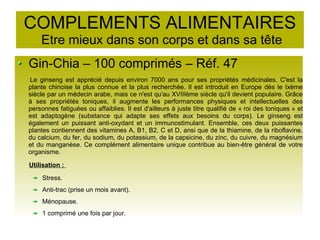 COMPLEMENTS ALIMENTAIRES
Etre mieux dans son corps et dans sa tête
Gin-Chia – 100 comprimés – Réf. 47
Le ginseng est apprécié depuis environ 7000 ans pour ses propriétés médicinales. C'est la
plante chinoise la plus connue et la plus recherchée. Il est introduit en Europe dès le Ixème
siècle par un médecin arabe, mais ce n'est qu'au XVIIIème siècle qu'il devient populaire. Grâce
à ses propriétés toniques, il augmente les performances physiques et intellectuelles des
personnes fatiguées ou affaiblies. Il est d'ailleurs à juste titre qualifié de « roi des toniques » et
est adaptogène (substance qui adapte ses effets aux besoins du corps). Le ginseng est
également un puissant anti-oxydant et un immunostimulant. Ensemble, ces deux puissantes
plantes contiennent des vitamines A, B1, B2, C et D, ansi que de la thiamine, de la riboflavine,
du calcium, du fer, du sodium, du potassium, de la capsicine, du zinc, du cuivre, du magnésium
et du manganèse. Ce complément alimentaire unique contribue au bien-être général de votre
organisme.
Utilisation :
Stress.
Anti-trac (prise un mois avant).
Ménopause.
1 comprimé une fois par jour.
 