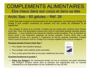 COMPLEMENTS ALIMENTAIRES
Etre mieux dans son corps et dans sa tête
Arctic Sea – 60 gélules – Réf. 39
L'Arctic Sea aide à réguler le fonctionnement de votre organisme. Les acides gras Oméga 3 et
Oméga 9 qu'il contient contribuent au maintien d'un bon niveau de cholestérol et de
triglycérides.
Pour chasser le stress et la morosité, n'oubliez pas les acides gras contenus dans Forever
Arctic Sea ! Avec une alimentation toujours plus riche en mauvaises graisses saturées (beurre,
pâtisseries ...), nous multiplions les risques de maladies cardiovasculaires. Pour se maintenir en
bonne santé, il est nécessaire d'apporter de bonnes graisses. Forever Arctic Sea a été
spécialement formulé pour apporter à l'organisme de bonnes graisses insaturées, d'origine
marine (huile de poissons riche en Oméga-3) et d'origine végétale (olive riche en Oméga-9).
Pourquoi prendre Forever Arctic Sea ?
Pour rétablir votre équilibre lipidique ;
Pour protéger votre système cardio-vasculaire.
Pour un plus grand bien-être et une peau visiblement plus saine
Comment fonctionne le produit ?
Grâce aux Oméga-3. De nombreuses études ont mis en évidence une action bénéfique
des Oméga-3 d'origine marine dans la réduction des triglycérides (LDL ou mauvais
cholestérol) et une augmentation du bon cholestérol ou taux de HDL.
 
