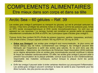 COMPLEMENTS ALIMENTAIRES
Etre mieux dans son corps et dans sa tête
Arctic Sea – 60 gélules – Réf. 39
Les acides gras oméga-3 participent au transport du glucose, qui est le principal carburant du
cerveau. Il faut donc privilégier les aliments riches en oméga-3 comme les poissons gras, riches
en EPA (acide eicosapentaénoïque) et DHA (acide docosahexaénoïque). Ce sont eux qui
agissent sur vos neurones ! Le cerveau humain est constitué en grande partie de graisses,
naturellement constituées de DHA et d'EPA, les 2 principaux types d'acides gras oméga-3.
Forever Arctic Sea contient 54,5% d'huile de poisson (saumon, sardine, maquereau, anchois) ;
18% d'huile d'olive. Chaque capsule contient 180 mg d'EPA et 120 mg de DHA.
Grâce aux Oméga-9. Les acides gras oméga-9 sont mono-insaturés ; le plus connu est
l'acide oléique issu de l'olive. Contrairement aux Oméga-3, les Oméga-9 peuvent être
fabriqués par l'organisme à partir des acides gras saturés. Ils ne sont donc pas dits
« essentiels ». Néanmoins, les chercheurs de l'American Heart Association (AHA) estiment
qu'un régime alimentaire riche en acides gras monoinsaturés pourrait contribuer à réduire
le risque de maladies cardiovasculaires. En effet, les acides gras oméga-3 peuvent aider à
prévenir l'accumulation de la plaque artérielle, connue aussi sous le nom d'artériosclérose,
responsable des maladies cardiaques, surtout lorsque la plaque durcit les parois
artérielles.
Enfin les oméga-3 peuvent aider à éviter certaines réactions qui provoquent l'inflammation.
Les acides-gras oméga-3 peuvent constituer la base de santé la plus importante pour les
êtres humains, des plus jeunes aux plus âgés.
 