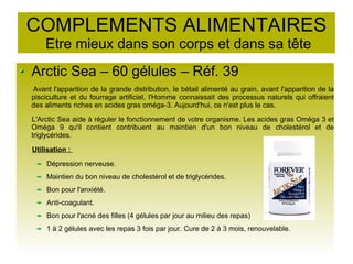COMPLEMENTS ALIMENTAIRES
Etre mieux dans son corps et dans sa tête
Arctic Sea – 60 gélules – Réf. 39
Avant l'apparition de la grande distribution, le bétail alimenté au grain, avant l'apparition de la
pisciculture et du fourrage artificiel, l'Homme connaissait des processus naturels qui offraient
des aliments riches en acides gras oméga-3. Aujourd'hui, ce n'est plus le cas.
L'Arctic Sea aide à réguler le fonctionnement de votre organisme. Les acides gras Oméga 3 et
Oméga 9 qu'il contient contribuent au maintien d'un bon niveau de cholestérol et de
triglycérides.
Utilisation :
Dépression nerveuse.
Maintien du bon niveau de cholestérol et de triglycérides.
Bon pour l'anxiété.
Anti-coagulant.
Bon pour l'acné des filles (4 gélules par jour au milieu des repas)
1 à 2 gélules avec les repas 3 fois par jour. Cure de 2 à 3 mois, renouvelable.
 