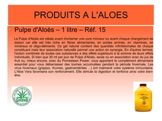 PRODUITS A L'ALOES
Pulpe d'Aloès – 1 litre – Réf. 15
La Pulpe d'Aloès est idéale avant d'entamer une cure minceur ou avant chaque changement de
saison car elle est très riche en fibres alimentaires, en acides aminés, en vitamines, en
minéraux et oligo-éléments. Ce gel naturel contient des quantités infinitésimales de chaque
constituant mais leur association naturelle permet une action en synergie. En d'autres termes,
l'action combinée de toutes ces substances a des effets supérieurs à la somme de leurs effets
individuels. Si bien que 30 ml par jour de Pulpe d'Aloès, seule ou en association avec du jus de
fruit ou, mieux encore, avec du Pomesteen Power, vous apportent le complément alimentaire
essentiel pour vous débarrasser des toxines accumulées pendant la période hivernale. Les
virus hivernaux (grippes, rhumes, gastroentérites ...) ont malmené votre système immunitaire.
L'Aloe Vera favorisera son renforcement. Elle stimule la digestion et renforce ainsi votre bien-
être.
 