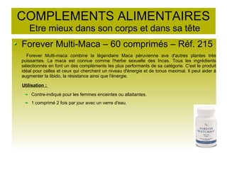 COMPLEMENTS ALIMENTAIRES
Etre mieux dans son corps et dans sa tête
Forever Multi-Maca – 60 comprimés – Réf. 215
Forever Multi-maca combine la légendaire Maca péruvienne ave d'autres plantes très
puissantes. La maca est connue comme l'herbe sexuelle des Incas. Tous les ingrédients
sélectionnés en font un des compléments les plus performants de sa catégorie. C'est le produit
idéal pour celles et ceux qui cherchent un niveau d'énergie et de tonus maximal. Il peut aider à
augmenter la libido, la résistance ainsi que l'énergie.
Utilisation :
Contre-indiqué pour les femmes enceintes ou allaitantes.
1 comprimé 2 fois par jour avec un verre d'eau.
 