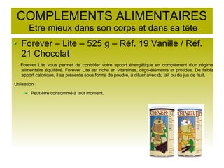 COMPLEMENTS ALIMENTAIRES
Etre mieux dans son corps et dans sa tête
Forever – Lite – 525 g – Réf. 19 Vanille / Réf.
21 Chocolat
Forever Lite vous permet de contrôler votre apport énergétique en complément d'un régime
alimentaire équilibré. Forever Lite est riche en vitamines, oligo-éléments et protides. De faible
apport calorique, il se présente sous forme de poudre, à diluer avec du lait ou du jus de fruit.
Utilisation :
Peut être consommé à tout moment.
 