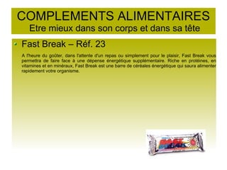 COMPLEMENTS ALIMENTAIRES
Etre mieux dans son corps et dans sa tête
Fast Break – Réf. 23
A l'heure du goûter, dans l'attente d'un repas ou simplement pour le plaisir, Fast Break vous
permettra de faire face à une dépense énergétique supplémentaire. Riche en protéines, en
vitamines et en minéraux, Fast Break est une barre de céréales énergétique qui saura alimenter
rapidement votre organisme.
 