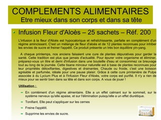 COMPLEMENTS ALIMENTAIRES
Etre mieux dans son corps et dans sa tête
Infusion Fleur d'Aloès – 25 sachets – Réf. 200
L'infusion à la fleur d'Aloès est hypocalorique et refraîchissante, parfaite en complément d'un
régime amincissant. C'est un mélange de fleur d'aloès et de 12 plantes reconnues pour inhiber
les envies de sucre et freiner l'appétit. Ce produit présente un très bon équilibre yin-yang.
A chaque printemps, nos anciens faisaient une cure de plantes dépuratives pour garder la
santé. Cette tradition est plus que jamais d'actualité. Pour épurer votre organisme et éliminer,
préparez-vous un litre et demi d'infusion dans une bouteille d'eau et consommez ce breuvage
tout au long de la journée. Cette tisane minceur naturelle est à base de plantes reconnues pour
leur propriétés détoxifiantes, digestives et drainantes. Chaude ou froide, c'est une boisson
agréable et parfumée, idéale pour une pause plaisir. Grâce à cette cure printanière de Pulpe
associée à du Lycium Plus et à l'Infusion Fleur d'Aloès, votre corps est purifié. Il n'y a rien de
mieux pour se sentir bien dans sa tête et dans son corps. A vous de jouer !
Utilisation :
En comlément d'un régime almentaire. Elle a un effet calmant sur le sommeil, sur le
système nerveux qu'elle apaise, et sur l'élimination puisqu'elle a un effet diurétique.
Tonifiant. Elle peut s'appliquer sur les cernes
Freine l'appétit.
Supprime les envies de sucre.
 