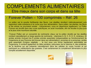 COMPLEMENTS ALIMENTAIRES
Etre mieux dans son corps et dans sa tête
Forever Pollen – 100 comprimés – Réf. 26
Le pollen est la poudre fertilisante des fleurs. Les abeilles récoltent méticuleusement puis
rapportent cette substance à la ruche pour leur alimentation. Sans pollen, les plantes, les fleurs
et les arbres ne pourraient exister ; indirectement, nous en dépendons également. Le Pollen
Forever est récolté dans des cuves spécifiques, en acier inoxidable, afin de récolter la plus pure
et la plus riche nourriture naturelle.
Forever Pollen est un concentré de nutriments vitaux car le pollen récolté par les abeilles
contient naturellement un large spectre de nutriments : vitamines A, B, C, D, E, K, minéraux, 22
acides aminés (incluant les 8 acides aminés essentiels indispensables au fonctionnement de
l'organisme et que l'homme doit trouver dans son alimentation), enzymes et co-enzymes, acides
gras essentiels d'origine végétale, ... le tout sous une forme rapidement assimilable par
l'organisme. Il contient également du bêta carotène, précurseur de la vitamine A, des protéines,
de la lécithine qui est présente naturellement dans les cellules du corps humain et qui
participent au métabolisme des graisses. C'est certainement le complément alimentaire le plus
complet actuellement disponible.
 