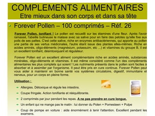 COMPLEMENTS ALIMENTAIRES
Etre mieux dans son corps et dans sa tête
Forever Pollen – 100 comprimés – Réf. 26
Forever Pollen, tonifiant ! Le pollen est recueilli sur les étamines d'une fleur. Après l'avoir
ramassé, l'abeille butineuse le malaxe avec sa salive pour en faire des pelotes qu'elle fixe aux
poils de ses pattes. C'est cette salive, riche en enzymes antibactériennes, qui apporte au pollen
une partie de ses vertus médicinales, l'autre étant issue des plantes elles-mêmes. Riche en
acides aminés, oligo-éléments (magnésium, potassuim, etc ...) et vitamines du groupe B, il est
un excellent tonifiant, désintoxiquant et régulateur.
Forever Pollen est un excellent aliment complémentaire riche en acides aminés, substances
minérales, oligo-éléments et vitamines. Il est même considéré comme l'un des compléments
alimentaires les plus complets qui soient ! Les nutriments présents dans le pollen sont faciles à
absorber et à assimiler par l'organisme. Il peut être pris en cure continue. Forever Pollen peut
vous aider à maintenir en bonne santé vos systèmes circulatoire, digestif, immunitaire et
nerveux, pour un corps en pleine forme.
Utilisation :
Allergies. Détoxique et régule les intestins.
Coupe fringale. Action tonifiante et rééquilibrante.
2 comprimés par jour pendant les repas. A ne pas prendre en cure longue.
Un enfant qui ne mange pas le matin : lui donner du Polen + Pomesteen + Pulpe
Coup de pompe en voiture : aide énormément à tenir l'attention. Excellent pendant les
examens.
 
