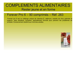 COMPLEMENTS ALIMENTAIRES
Rester jeune et en forme
Forever Pro 6 – 90 comprimés – Réf. 263
Forever pro 6 est un mélange unique de vitamine E, sélénium, extraits de chou palmiste et
pygeum, beta sitostérol, lycopène, spécialement formulé pour prévenir les problèmes de
prostate. Exclusivement destiné aux hommes adultes.
 