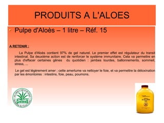 PRODUITS A L'ALOES
Pulpe d'Aloès – 1 litre – Réf. 15
A RETENIR :
La Pulpe d'Aloès contient 97% de gel naturel. Le premier effet est régulateur du transit
intestinal. Sa deuxième action est de renforcer le système immunitaire. Cela va permettre en
plus d'effacer certaines gênes du quotidien : jambes lourdes, ballonnements, sommeil,
stress, ...
Le gel est légèrement amer ; cette amertume va nettoyer le foie, et va permettre la détoxination
par les émontoires : intestins, foie, peau, poumons.
 