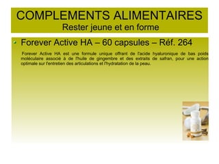 COMPLEMENTS ALIMENTAIRES
Rester jeune et en forme
Forever Active HA – 60 capsules – Réf. 264
Forever Active HA est une formule unique offrant de l'acide hyaluronique de bas poids
moléculaire associé à de l'huile de gingembre et des extraits de safran, pour une action
optimale sur l'entretien des articulations et l'hydratation de la peau.
 