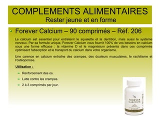 COMPLEMENTS ALIMENTAIRES
Rester jeune et en forme
Forever Calcium – 90 comprimés – Réf. 206
Le calcium est essentiel pour entretenir le squelette et la dentition, mais aussi le système
nerveux. Par sa formule unique, Forever Calcium vous fournit 100% de vos besoins en calcium
sous une forme efficace : la vitamine D et le magnésium présents dans ces comprimés
optimisent l'absorption et le transport du calcium dans votre organisme.
Une carence en calcium entraîne des crampes, des douleurs musculaires, le rachitisme et
l'ostéoporose.
Utilisation :
Renforcement des os.
Lutte contre les crampes.
2 à 3 comprimés par jour.
 