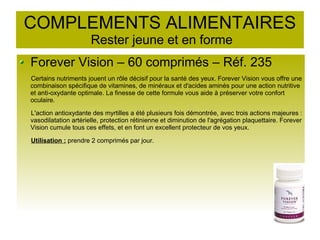 COMPLEMENTS ALIMENTAIRES
Rester jeune et en forme
Forever Vision – 60 comprimés – Réf. 235
Certains nutriments jouent un rôle décisif pour la santé des yeux. Forever Vision vous offre une
combinaison spécifique de vitamines, de minéraux et d'acides aminés pour une action nutritive
et anti-oxydante optimale. La finesse de cette formule vous aide à préserver votre confort
oculaire.
L'action antioxydante des myrtilles a été plusieurs fois démontrée, avec trois actions majeures :
vasodilatation artérielle, protection rétinienne et diminution de l'agrégation plaquettaire. Forever
Vision cumule tous ces effets, et en font un excellent protecteur de vos yeux.
Utilisation : prendre 2 comprimés par jour.
 