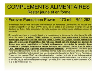 COMPLEMENTS ALIMENTAIRES
Rester jeune et en forme
Forever Pomesteen Power – 473 ml – Réf. 262
Pomesteen Power offre une forte concentration en xanthones (flavonoïdes au pouvoir anti-
oxydant puissant) et un taux ORAC élevé, et ce, grâce à un précieux mélange de jus et
d'extraits de fruits. Cette association de fruits regroupe des antioxydants végétaux uniques et
puissants.
On compte parmi eux la grenade, la poire, le mangoustan, la framboise, la mûre, la myrtille et le
pépin de raisin. La valeur ORAC indique la capacité d'un antioxydant à inhiber les
dommages engendrés par les radicaux libres. L'ORAC ou Oxygen Radical Absorbance
Capacity (puissance d'absorption des radicaux libres) est une analyse qui permet de
donner une valeur quantitative à l'activité antioxydante, c'est-à-dire la capacité d'une
substance à protéger l'organisme contre l'attaque des radicaux libres. Plus la valeur
ORAC est élevée, plus le pouvoir antioxydant est important. La valeur ORAC des fruits peut
varier considérablement, même en testant les mêmes fruits à des moments différents après la
cueillette. Il est imlportant de savoir que tous les ingrédients contenus dans Forever Pomesteen
Power ont des valeurs ORAC parmi les plus élevées ; c'est en particulier le cas de la grenade et
du mangoustan. Le jus de grenade contient plus de polyphénols antioxydants que le vin rouge,
le thé vert, le jus de canneberge et d'orange ! En outre, c'est une source sûre de vitamines A, C
et E et de minéraux de fer.
 