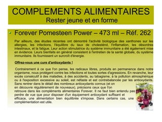 COMPLEMENTS ALIMENTAIRES
Rester jeune et en forme
Forever Pomesteen Power – 473 ml – Réf. 262
Par ailleurs, des études récentes ont démontré l'activité biologique des xanthones sur les
allergies, les infections, l'équilibre du taux de cholestérol, l'inflamation, les désordres
intestinaux, et la fatigue. Leur action stimulatrice du système immunitaire a été également mise
en évidence. Leurs bienfaits en général consistent à l'entretien de la santé globale, du système
immunitaire. Ils fournissent un surcroît d'énergie.
Offrez-vous une cure d'antioxydants !
Contrairement à ce que l'on pense, les radicaux libres, produits en permanence dans notre
organisme, nous protègent contre les infections et toutes sortes d'agressions. En revanche, leur
excès consécutif à des maladies, à des accidents, au tabagisme, à la pollution atmosphérique
ou à l'exposition excessive au soleil, est néfaste et est contrebalancée par les antioxydants.
Sans rentrer dans le détail des nombreux antioxydants connus (et on
en découvre régulièrement de nouveaux), précisons ceux que l'on
retrouve dans les compléments alimentaires Forever. Il ne faut bien entendu pas
perdre de vue que pour disposer d'un équipement antioxydant suffisant et
efficace, une alimentation bien équilibrée s'impose. Dans certains cas, une
complémentation est utile.
 