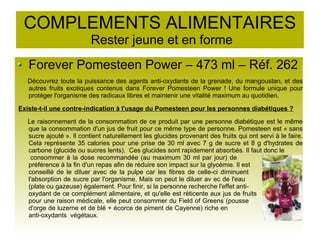 COMPLEMENTS ALIMENTAIRES
Rester jeune et en forme
Forever Pomesteen Power – 473 ml – Réf. 262
Découvrez toute la puissance des agents anti-oxydants de la grenade, du mangoustan, et des
autres fruits exotiques contenus dans Forever Pomesteen Power ! Une formule unique pour
protéger l'organisme des radicaux libres et maintenir une vitalité maximum au quotidien.
Existe-t-il une contre-indication à l'usage du Pomesteen pour les personnes diabétiques ?
Le raisonnement de la consommation de ce produit par une personne diabétique est le même
que la consommation d'un jus de fruit pour ce même type de personne. Pomesteen est « sans
sucre ajouté ». Il contient naturellement les glucides provenant des fruits qui ont servi à le faire.
Cela représente 35 calories pour une prise de 30 ml avec 7 g de sucre et 8 g d'hydrates de
carbone (glucide ou sucres lents). Ces glucides sont rapidement absorbés. Il faut donc le
consommer à la dose recommandée (au maximum 30 ml par jour) de
préférence à la fin d'un repas afin de réduire son impact sur la glycémie. Il est
conseillé de le diluer avec de la pulpe car les fibres de celle-ci diminuent
l'absorption de sucre par l'organisme. Mais on peut le diluer av ec de l'eau
(plate ou gazeuse) également. Pour finir, si la personne recherche l'effet anti-
oxydant de ce complément alimentaire, et qu'elle est réticente aux jus de fruits
pour une raison médicale, elle peut consommer du Field of Greens (pousse
d'orge de luzerne et de blé + écorce de piment de Cayenne) riche en
anti-oxydants végétaux.
 