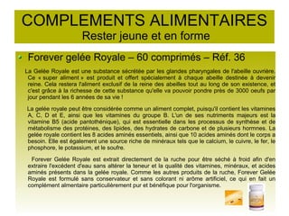 COMPLEMENTS ALIMENTAIRES
Rester jeune et en forme
Forever gelée Royale – 60 comprimés – Réf. 36
La Gelée Royale est une substance sécrétée par les glandes pharyngales de l'abeille ouvrière.
Ce « super aliment » est produit et offert spécialement à chaque abeille destinée à devenir
reine. Cela restera l'aliment exclusif de la reine des abeilles tout au long de son existence, et
c'est grâce à la richesse de cette substance qu'elle va pouvoir pondre près de 3000 oeufs par
jour pendant les 6 années de sa vie !
La gelée royale peut être considérée comme un aliment complet, puisqu'il contient les vitamines
A, C, D et E, ainsi que les vitamines du groupe B. L'un de ses nutriments majeurs est la
vitamine B5 (acide pantothénique), qui est essentielle dans les processus de synthèse et de
métabolisme des protéines, des lipides, des hydrates de carbone et de plusieurs hormnes. La
gelée royale contient les 8 acides aminés essentiels, ainsi que 10 acides aminés dont le corps a
besoin. Elle est également une source riche de minéraux tels que le calcium, le cuivre, le fer, le
phosphore, le potassium, et le soufre.
Forever Gelée Royale est extrait directement de la ruche pour être séché à froid afin d'en
extraire l'excédent d'eau sans altérer la teneur et la qualité des vitamines, minéraux, et acides
aminés présents dans la gelée royale. Comme les autres produits de la ruche, Forever Gelée
Royale est formulé sans conservateur et sans colorant ni arôme artificiel, ce qui en fait un
complément almentaire particulièrement pur et bénéfique pour l'organisme.
 