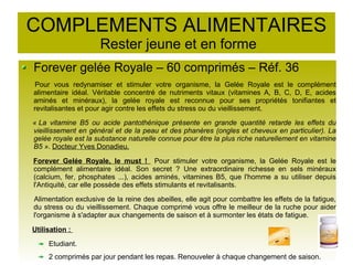 COMPLEMENTS ALIMENTAIRES
Rester jeune et en forme
Forever gelée Royale – 60 comprimés – Réf. 36
Pour vous redynamiser et stimuler votre organisme, la Gelée Royale est le complément
alimentaire idéal. Véritable concentré de nutriments vitaux (vitamines A, B, C, D, E, acides
aminés et minéraux), la gelée royale est reconnue pour ses propriétés tonifiantes et
revitalisantes et pour agir contre les effets du stress ou du vieillissement.
« La vitamine B5 ou acide pantothénique présente en grande quantité retarde les effets du
vieillissement en général et de la peau et des phanères (ongles et cheveux en particulier). La
gelée royale est la substance naturelle connue pour être la plus riche naturellement en vitamine
B5 ». Docteur Yves Donadieu.
Forever Gelée Royale, le must ! Pour stimuler votre organisme, la Gelée Royale est le
complément alimentaire idéal. Son secret ? Une extraordinaire richesse en sels minéraux
(calcium, fer, phosphates ...), acides aminés, vitamines B5, que l'homme a su utiliser depuis
l'Antiquité, car elle possède des effets stimulants et revitalisants.
Alimentation exclusive de la reine des abeilles, elle agit pour combattre les effets de la fatigue,
du stress ou du vieillissement. Chaque comprimé vous offre le meilleur de la ruche pour aider
l'organisme à s'adapter aux changements de saison et à surmonter les états de fatigue.
Utilisation :
Etudiant.
2 comprimés par jour pendant les repas. Renouveler à chaque changement de saison.
 