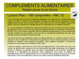 COMPLEMENTS ALIMENTAIRES
Rester jeune et en forme
Lycium Plus – 100 comprimés – Réf. 72
Trois comprimés par jour de ce complément alimentaire vous apportent un cocktail antioxydant
unique. En effet, il contient une association d'extraits de fruits (Lycium barbarum), encore
appelés baies de Goji, et de Licorice (racine), plus connue sous le nom de réglisse (Glycyrrhiza
glabra). Ces deux plantes sont utilisées depuis des millénaires par la médecine chinoise.
Le Lycium appartient à la famille des Solanacées (famille d'où sont issues les pommes de terre,
les tomates). L'écorce du fruit de Goji (baie) est extrêmement riche en vitamines comme les B1,
B2, B6, C et E et en autres nutriments, tels que différents acides aminés. Ce fruit contient plus
de bêta carotène que les carottes, ce qui en fait un complément alimentaire de choix pour
préparer la peau aux premiers rayons de soleil.
Les baies de Goji sont également riches en polysaccharides, en minéraux comme le fer, le
calcium, le zinc, le sélénium, le phosphore et le germanium. D'une manière générale, ce produit
contribue à renforcer votre système immunitaire, votre système circulatoire. Il favorise la
protection du foie et des reins et améliore votre vision.
L'extrait de réglisse, utilisé dans le Lycium Plus est déglycyrrhiziné. C'est-à-dire que celui-ci est
exempt de glycyrrhizine, substance qui est responsable des effets indésirables de la réglisse
comme la rétention de liquides dans les tissus, l'augmentation de la tension artérielle et
contribue à la déperdition du potassuim dans l'organisme. Par contre, la réglisse est
particulièrement riche en bioflavonoïdes qui lui confèrent des propriétés reconnues d'un super
antioxydant. Celui-ci est également reconnu pour lutter contre les problèmes gastriques.
 