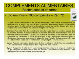 COMPLEMENTS ALIMENTAIRES
Rester jeune et en forme
Lycium Plus – 100 comprimés – Réf. 72
Fruit de Chine consommé depuis des siècles, le lycium est une source de phytonutriments très
bénéfique pour la santé. Il est associé dans Lycium Plus à la réglisse, dont les bioflavonoïdes
comptent parmi le plus puissants anti-oxydants connus au monde. Lycium plus aide à
neutraliser les radicaux libres et à préserver l'intégrité des cellules.
Le Lycium Plus est la Rolls des compléments alimentaires, car il est bon pour tous les cas. C'est
un excellent dépuratif du foie ; c'est aussi un excellent dépolluant médicamenteux pour toute
personne qui suit un traitement car le Lucium Plus capte les métaux lourds (tout ce qui n'est pas
assimilable par l'organisme et qui se promène dans le sang comme des corps étrangers) qui
alourdissent et procure une sensation de fatigue. Le sang n'est plus filtré correctement. De plus,
ce produit limite le processus du vieillissement car il protège les cellules saines.
Lycium Plus aide les intestins à redémarrer. Il dirige vers le gros intestin tous les gros déchets.
Ainsi, les déchets ne sont pas stockés dans l'organisme, mais évacués.
Lycium Plus permet de lutter contre toutes les agressions extérieures (le temps, la pollution, tout
ce qui est ingéré, les conservateurs dans les aliments, ...).Il donne beaucoup de tonus : c'est
pourquoi il n'est pas recommandé d'en prendre le soir.
 