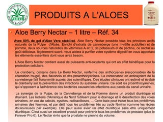 PRODUITS A L'ALOES
Aloe Berry Nectar – 1 litre – Réf. 34
Avec 89% de gel d'Aloe Vera stabilisé, Aloe Berry Nectar possède tous les principes actifs
naturels de la Pulpe d'Aloès. Enrichi d'extraits de canneberge (une myrtille acidullée) et de
pomme, deux sources naturelles de vitamines A et C, de potassium et de pectine, ce nectar au
goût délicieux, légèrement sucré, vous aidera à purifier votre système digestif en vous apportant
les éléments essentiels dont vous avez besoin.
L'Aloe Berry Nectar contient aussi de puissants anti-oxydants qui ont un effet bénéfique pour la
protection cellulaire.
Le cranberry, contenu dans Le Berry Nectar, renferme des anthocyanes (responsables de la
coloration rouge), des flavonols et des proanthocyanines. La contenance en antioxydant de la
canneberge fait l'unanimité auprès des scientifiques. Des études cliniques ont estimé et évalué
le cranberry sur la prévention des infections du système urinaire. Ce sont les proanthocyanines,
qui s'opposent à l'adhérence des bactéries causant les infections aux parois du canal urinaire.
La synergie de la Pulpe, de la Canneberge et de la Pomme donne un produit diurétique et
drainant. Les Indiens d'Amérique du Nord l'utilisent pour le drainage et la désinfection des voies
urinaires, en cas de calculs, cystites, colibacilloses, ... Cette baie peut traiter tous les problèmes
urinaires des femmes, et par délà tous les problèmes liés au cycle féminin (comme les règles
douloureuses par exemple). Elle peut aussi avoir un effet diurétique sans être uniquement
diurétique. C'est aussi un excellent produit pour prévenir tous les problèmes de prostate (plus le
Forever Pro 6). Le Nectar évite que la prostate ne prenne du volume.
 
