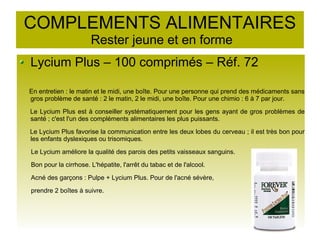 COMPLEMENTS ALIMENTAIRES
Rester jeune et en forme
Lycium Plus – 100 comprimés – Réf. 72
En entretien : le matin et le midi, une boîte. Pour une personne qui prend des médicaments sans
gros problème de santé : 2 le matin, 2 le midi, une boîte. Pour une chimio : 6 à 7 par jour.
Le Lycium Plus est à conseiller systématiquement pour les gens ayant de gros problèmes de
santé ; c'est l'un des compléments alimentaires les plus puissants.
Le Lycium Plus favorise la communication entre les deux lobes du cerveau ; il est très bon pour
les enfants dyslexiques ou trisomiques.
Le Lycium améliore la qualité des parois des petits vaisseaux sanguins.
Bon pour la cirrhose. L'hépatite, l'arrêt du tabac et de l'alcool.
Acné des garçons : Pulpe + Lycium Plus. Pour de l'acné sévère,
prendre 2 boîtes à suivre.
 