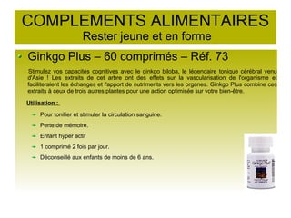 COMPLEMENTS ALIMENTAIRES
Rester jeune et en forme
Ginkgo Plus – 60 comprimés – Réf. 73
Stimulez vos capacités cognitives avec le ginkgo biloba, le légendaire tonique cérébral venu
d'Asie ! Les extraits de cet arbre ont des effets sur la vascularisation de l'organisme et
faciliteraient les échanges et l'apport de nutriments vers les organes. Ginkgo Plus combine ces
extraits à ceux de trois autres plantes pour une action optimisée sur votre bien-être.
Utilisation :
Pour tonifier et stimuler la circulation sanguine.
Perte de mémoire.
Enfant hyper actif
1 comprimé 2 fois par jour.
Déconseillé aux enfants de moins de 6 ans.
 