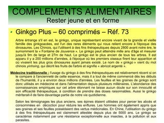 COMPLEMENTS ALIMENTAIRES
Rester jeune et en forme
Ginkgo Plus – 60 comprimés – Réf. 73
Arbre értrange s'il en est, le ginkgo, unique représentant encore vivant de la grande et vieille
famille des ginkgoacées, est l'un des rares éléments qui nous relient encore à l'époque des
dinosaures. Les Chinois, qui l'utilisent à des fins thérapeutiques depuis 2800 avant notre ère, le
surnomment la « Fontaine de Jouvence ». Le ginkgo peut atteindre mille ans d'âge et mesurer
jusqu'à 9m de large et 27m de haut. Le ginkgo est le plus ancien de tous les arbres. Il est
apparu il y a 200 millions d'années, à l'époque où les premiers oiseaux firent leur apparition et
où vivaient les plus gros dinosaures ayant jamais existé. Le nom de « ginkgo » vient du mot
chinois yinhsing, qui décrit les fruits de l'arbre et signifie « abricot argenté ».
Médecine traditionnelle : l'usage du ginkgo à des fins thérapeutiques est relativement récent si on
le compare à l'ancienneté de cette essence, mais il a tout de même commencé dès les débuts
de l'humanité, il y a environ deux millions d'années. Les feuilles et les graines de ginkgo sont
donc utilisés en médecine et dans l'alimentation depuis plusieurs millénaires. L'abondance des
connaissances empiriques sur cet arbre étonnant ne laisse aucun doute sur son innocuité et
son efficacité thérapeutique, à condition de prendre des doses raisonnables. Aussi le ginkgo
mériterait-il de faire davantage partie de notre vie quotidienne.
Selon les témoignages les plus anciens, ses épines étaient utilisées pour percer les abcès et
consommées en décoction pour réduire les enflures. Les hommes ont également appris que
ses graines et ses feuilles possédaient des vertus médicinales. En Chine, l'utilisation du ginkgo
à des fins thérapeutiques est clairement attestée depuis plus de 5000 ans. Le ginkgo se
caractérise notamment par une résistance exceptionnelle aux insectes, à la pollution et aux
parasites.
 