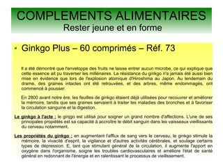 COMPLEMENTS ALIMENTAIRES
Rester jeune et en forme
Ginkgo Plus – 60 comprimés – Réf. 73
Il a été démontré que l'enveloppe des fruits ne laisse entrer aucun microbe, ce qui explique que
cette essence ait pu traverser les millénaires. La résistance du ginkgo n'a jamais été aussi bien
mise en évidence que lors de l'explosion atomique d'Hiroshima au Japon. Au lendemain du
drame, des graines intactes ont été retrouvées, et des arbres, même endommagés, ont
commencé à pousser.
En 2800 avant notre ère, les feuilles de ginkgo étaient déjà utilisées pour recouvrer et améliorer
la mémoire, tandis que ses graines servaient à traiter les maladies des bronches et à favoriser
la circulation sanguine et la digestion.
Le ginkgo à l'acte : le ginjgo est utilisé pour soigner un grand nombre d'affections. L'une de ses
principales propiétés est sa capacité à accroître le débit sanguin dans les vaisseaux vieillissants
du cerveau notamment.
Les propriétés du ginkgo : en augmentant l'afflux de sang vers le cerveau, le ginkgo stimule la
mémoire, la vivacité d'esprit, la vigilance et d'autres activités cérébrales, et soulage certains
types de dépression. E, tant que stimulant général de la circulation, il augmente l'apport en
oxygène dans l'organisme, soigne les troubles cardiovasculaires et améliore l'état de santé
général en redonnant de l'énergie et en ralentissant le processus de vieillssement.
 